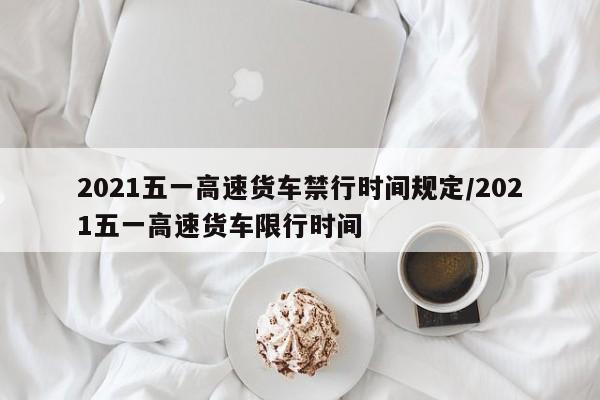 2021五一高速货车禁行时间规定/2021五一高速货车限行时间