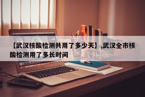 【武汉核酸检测共用了多少天】,武汉全市核酸检测用了多长时间