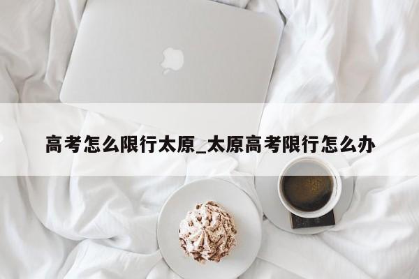 高考怎么限行太原_太原高考限行怎么办
