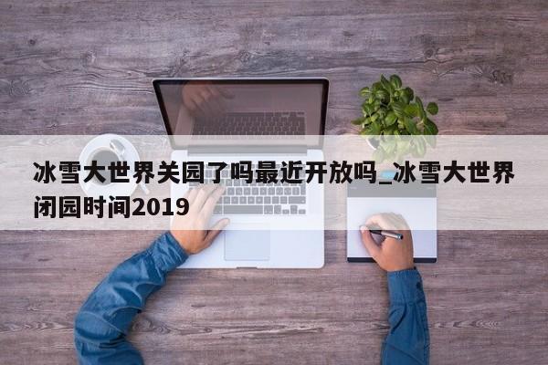冰雪大世界关园了吗最近开放吗_冰雪大世界闭园时间2019