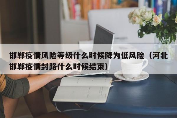 邯郸疫情风险等级什么时候降为低风险（河北邯郸疫情封路什么时候结束）