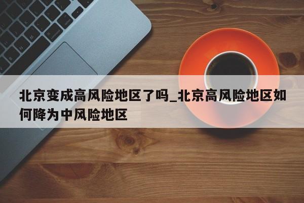 北京变成高风险地区了吗_北京高风险地区如何降为中风险地区