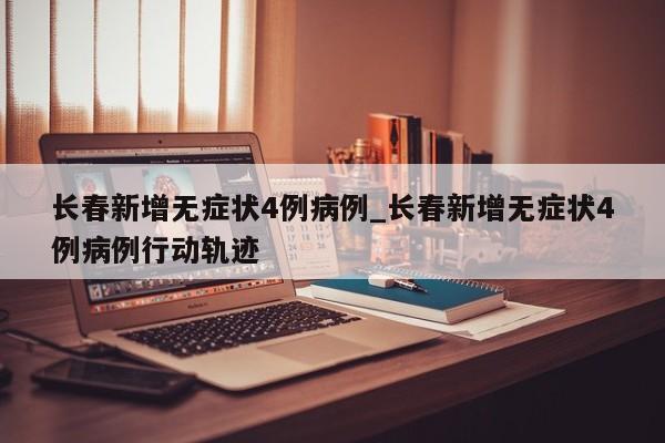 长春新增无症状4例病例_长春新增无症状4例病例行动轨迹