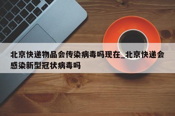 北京快递物品会传染病毒吗现在_北京快递会感染新型冠状病毒吗