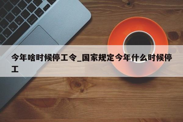 今年啥时候停工令_国家规定今年什么时候停工