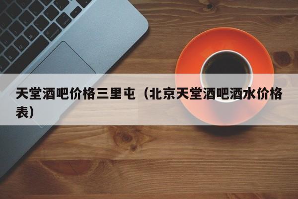 天堂酒吧价格三里屯（北京天堂酒吧酒水价格表）