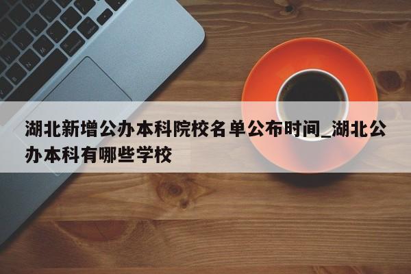 湖北新增公办本科院校名单公布时间_湖北公办本科有哪些学校
