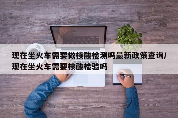现在坐火车需要做核酸检测吗最新政策查询/现在坐火车需要核酸检验吗