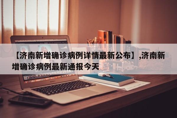 【济南新增确诊病例详情最新公布】,济南新增确诊病例最新通报今天