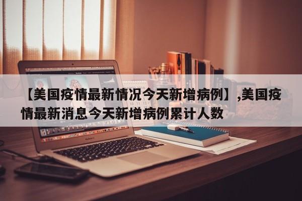 【美国疫情最新情况今天新增病例】,美国疫情最新消息今天新增病例累计人数
