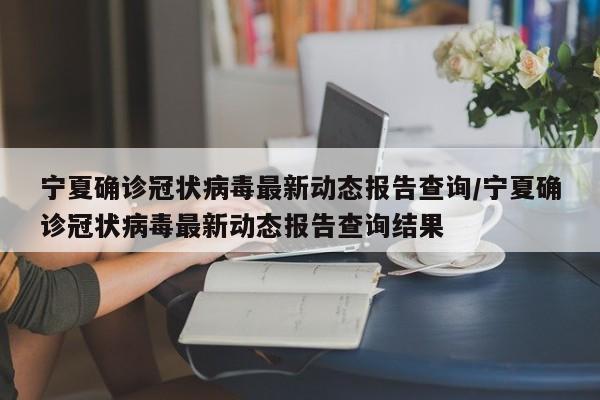 宁夏确诊冠状病毒最新动态报告查询/宁夏确诊冠状病毒最新动态报告查询结果