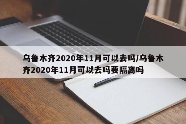 乌鲁木齐2020年11月可以去吗/乌鲁木齐2020年11月可以去吗要隔离吗