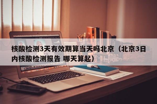核酸检测3天有效期算当天吗北京（北京3日内核酸检测报告 哪天算起）