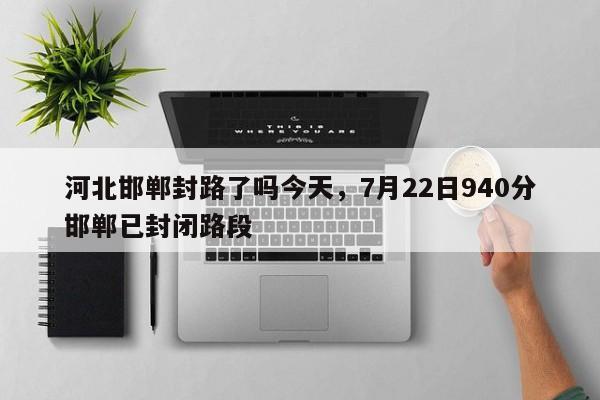 河北邯郸封路了吗今天，7月22日940分邯郸已封闭路段