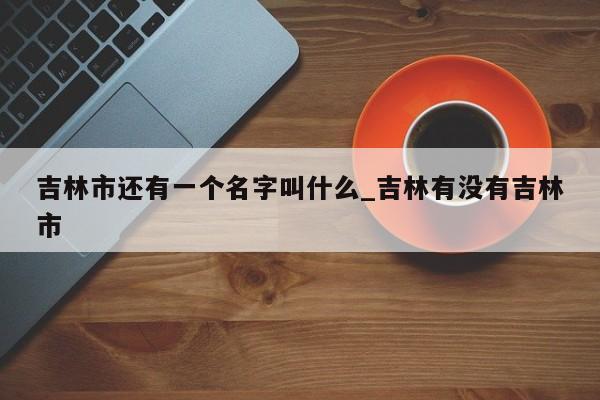 吉林市还有一个名字叫什么_吉林有没有吉林市