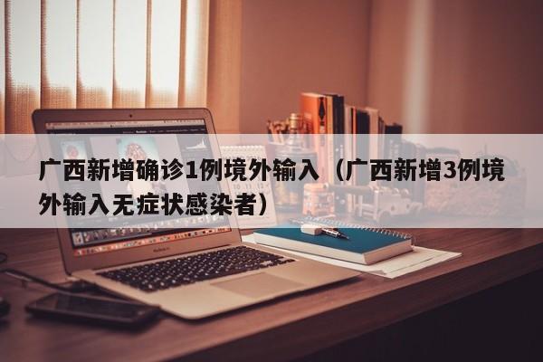 广西新增确诊1例境外输入（广西新增3例境外输入无症状感染者）