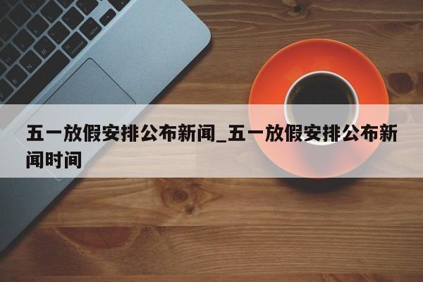 五一放假安排公布新闻_五一放假安排公布新闻时间