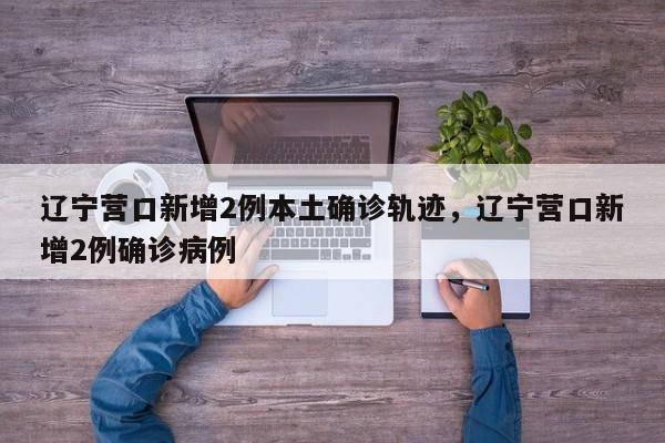 辽宁营口新增2例本土确诊轨迹，辽宁营口新增2例确诊病例