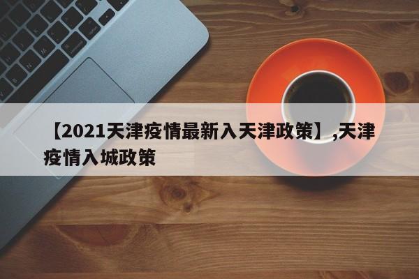 【2021天津疫情最新入天津政策】,天津疫情入城政策