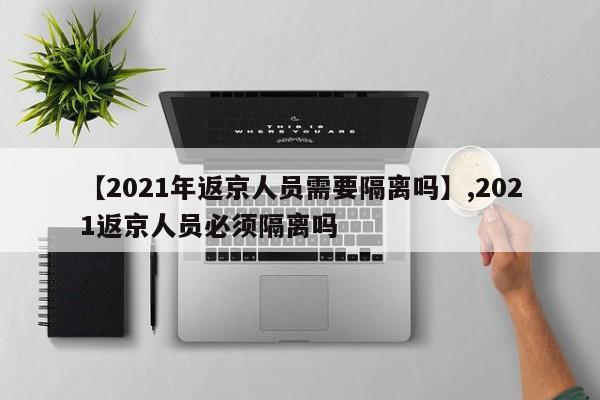 【2021年返京人员需要隔离吗】,2021返京人员必须隔离吗