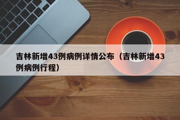吉林新增43例病例详情公布（吉林新增43例病例行程）