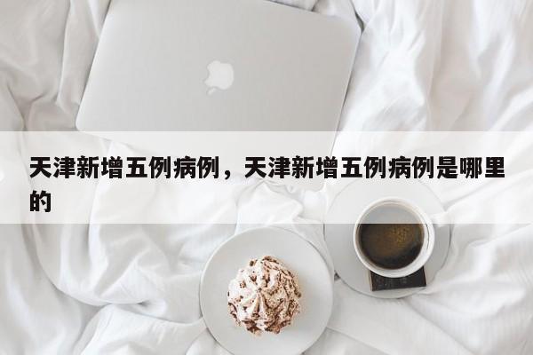 天津新增五例病例，天津新增五例病例是哪里的