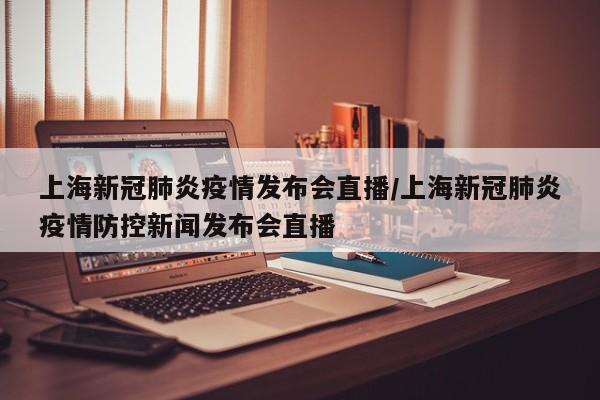 上海新冠肺炎疫情发布会直播/上海新冠肺炎疫情防控新闻发布会直播