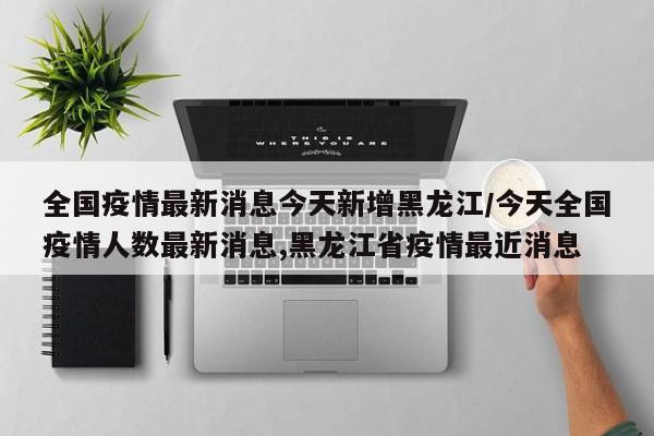 全国疫情最新消息今天新增黑龙江/今天全国疫情人数最新消息,黑龙江省疫情最近消息