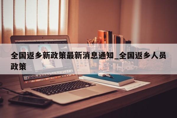 全国返乡新政策最新消息通知_全国返乡人员政策