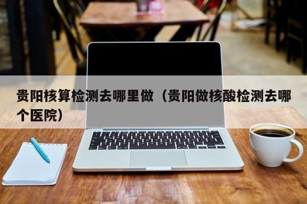 贵阳核算检测去哪里做（贵阳做核酸检测去哪个医院）