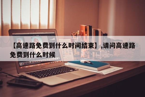 【高速路免费到什么时间结束】,请问高速路免费到什么时候