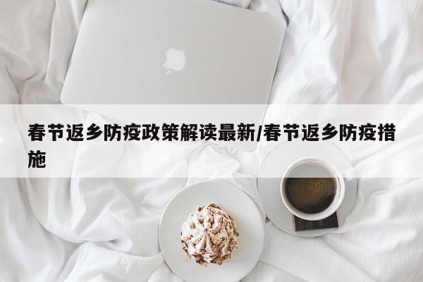 春节返乡防疫政策解读最新/春节返乡防疫措施