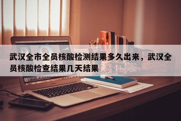 武汉全市全员核酸检测结果多久出来，武汉全员核酸检查结果几天结果