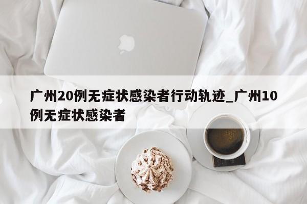 广州20例无症状感染者行动轨迹_广州10例无症状感染者