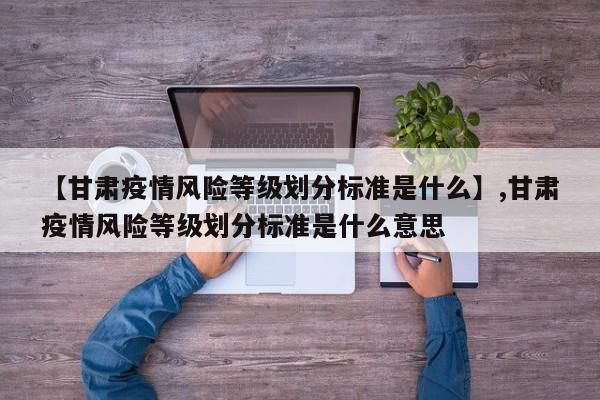 【甘肃疫情风险等级划分标准是什么】,甘肃疫情风险等级划分标准是什么意思