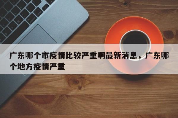 广东哪个市疫情比较严重啊最新消息，广东哪个地方疫情严重