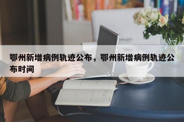 鄂州新增病例轨迹公布，鄂州新增病例轨迹公布时间