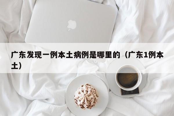 广东发现一例本土病例是哪里的（广东1例本土）