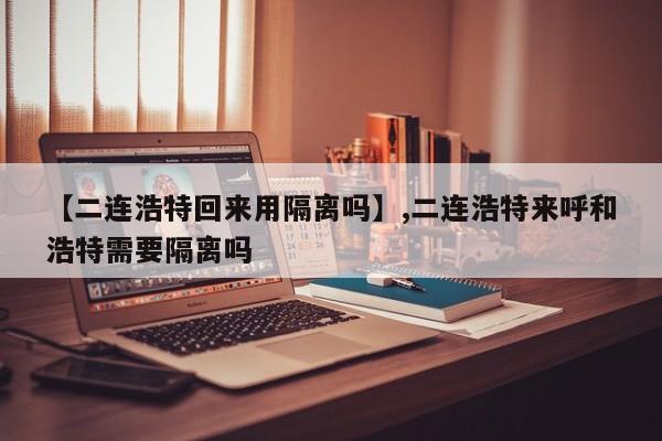 【二连浩特回来用隔离吗】,二连浩特来呼和浩特需要隔离吗
