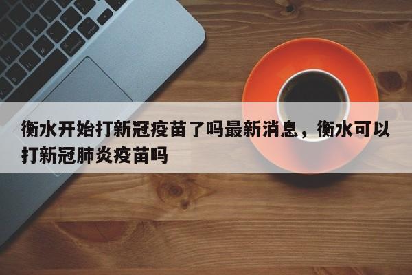 衡水开始打新冠疫苗了吗最新消息，衡水可以打新冠肺炎疫苗吗