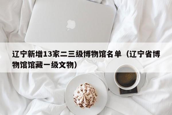 辽宁新增13家二三级博物馆名单（辽宁省博物馆馆藏一级文物）