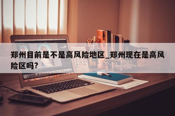 郑州目前是不是高风险地区_郑州现在是高风险区吗?
