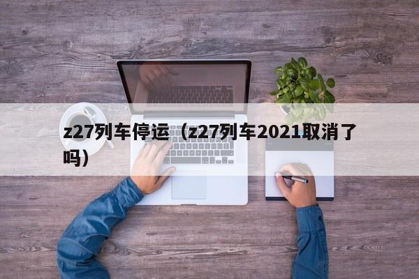 z27列车停运（z27列车2021取消了吗）