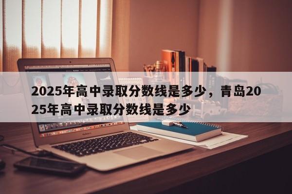 2025年高中录取分数线是多少，青岛2025年高中录取分数线是多少