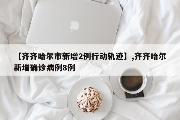 【齐齐哈尔市新增2例行动轨迹】,齐齐哈尔新增确诊病例8例