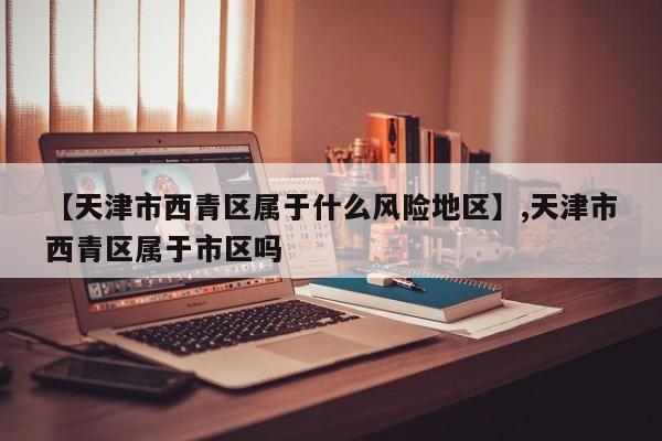 【天津市西青区属于什么风险地区】,天津市西青区属于市区吗