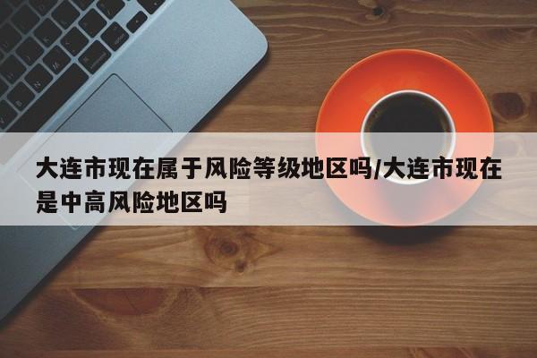 大连市现在属于风险等级地区吗/大连市现在是中高风险地区吗