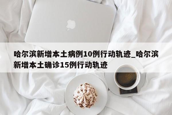 哈尔滨新增本土病例10例行动轨迹_哈尔滨新增本土确诊15例行动轨迹