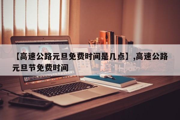 【高速公路元旦免费时间是几点】,高速公路元旦节免费时间