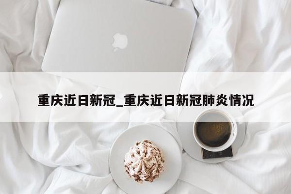 重庆近日新冠_重庆近日新冠肺炎情况